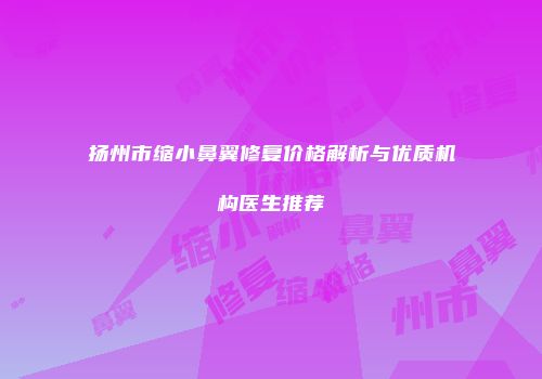 扬州市缩小鼻翼修复价格解析与优质机构医生推荐