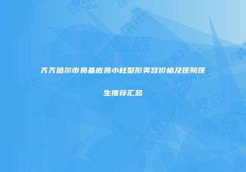 齐齐哈尔市鼻基底鼻小柱整形美容价格及医院医生推荐汇总
