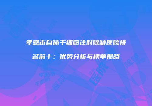 孝感市自体干细胞注射除皱医院排名前十：优势分析与榜单揭晓