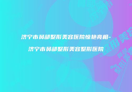 济宁市鼻部整形美容医院惊艳亮相-济宁市鼻部整形美容整形医院
