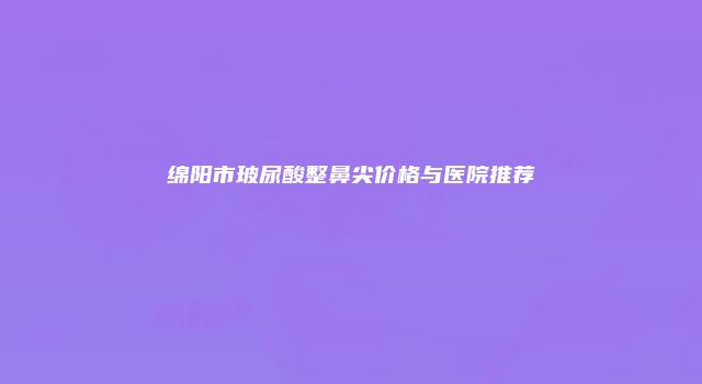 绵阳市玻尿酸整鼻尖价格与医院推荐