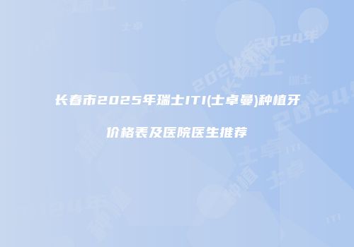 长春市2025年瑞士ITI(士卓曼)种植牙价格表及医院医生推荐