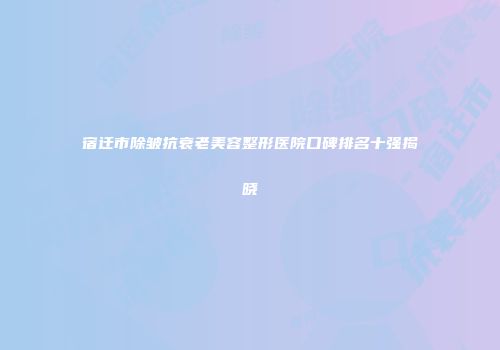 宿迁市除皱抗衰老美容整形医院口碑排名十强揭晓