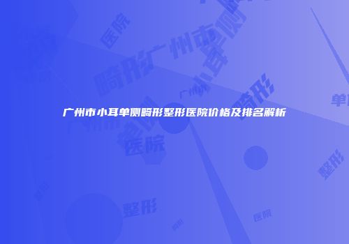 广州市小耳单侧畸形整形医院价格及排名解析