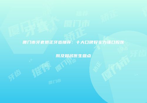 厦门市牙套矫正牙齿推荐：十大口碑好实力强口腔医院及知名医生盘点