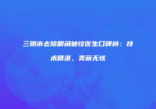 三明市去除眼角皱纹医生口碑榜：技术精湛，美丽无忧