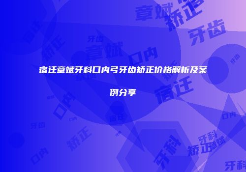 宿迁章斌牙科口内弓牙齿矫正价格解析及案例分享