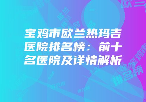 宝鸡市欧兰热玛吉医院排名榜：前十名医院及详情解析