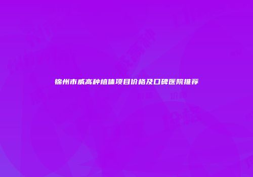 锦州市威高种植体项目价格及口碑医院推荐
