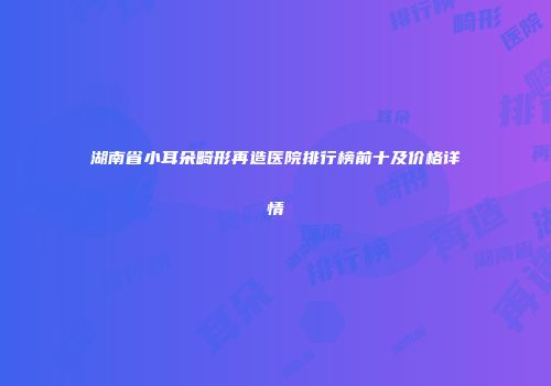 湖南省小耳朵畸形再造医院排行榜前十及价格详情
