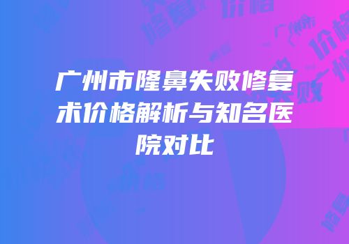 广州市隆鼻失败修复术价格解析与知名医院对比