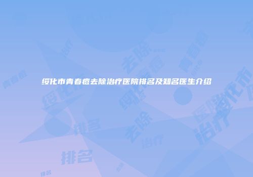 绥化市青春痘去除治疗医院排名及知名医生介绍