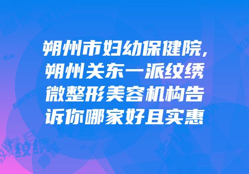 朔州市妇幼保健院,朔州关东一派纹绣微整形美容机构告诉你哪家好且实惠