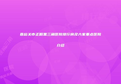 嘉峪关市正畸黑三角医院排行榜及六家重点医院介绍