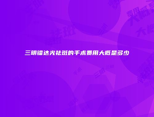 三明镭达光祛斑的手术费用大概是多少