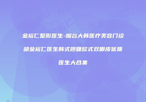 金裕仁整形医生-烟台大韩医疗美容门诊部金裕仁医生韩式翘睫欧式双眼皮优质医生大合集