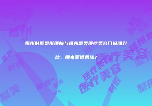 福州时匠整形医院与福州聚美医疗美容门诊部对比：哪家更适合您？