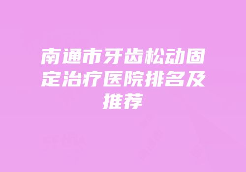 南通市牙齿松动固定治疗医院排名及推荐