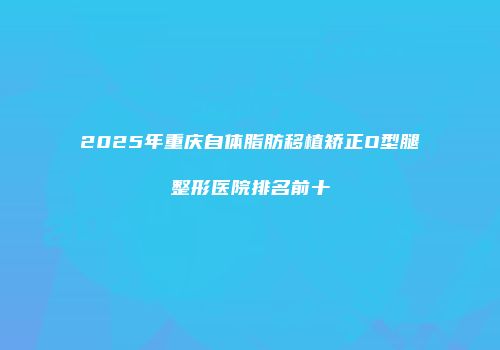 2025年重庆自体脂肪移植矫正O型腿整形医院排名前十