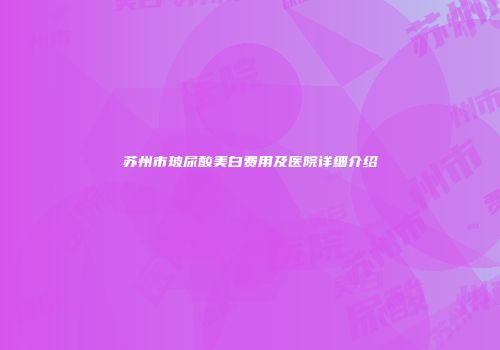 苏州市玻尿酸美白费用及医院详细介绍