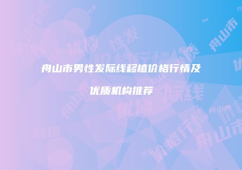 舟山市男性发际线移植价格行情及优质机构推荐