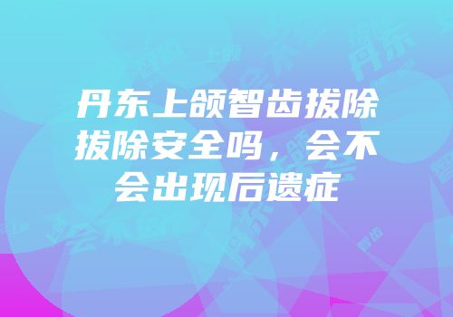 丹东上颌智齿拔除拔除安全吗，会不会出现后遗症