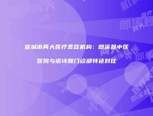 宣城市两大医疗美容机构：郎溪县中医医院与诺诗雅门诊部特色对比