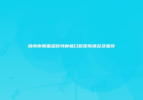 赣州市韩国纽百特种植口腔医院排名及推荐
