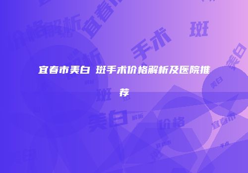 宜春市美白袪斑手术价格解析及医院推荐