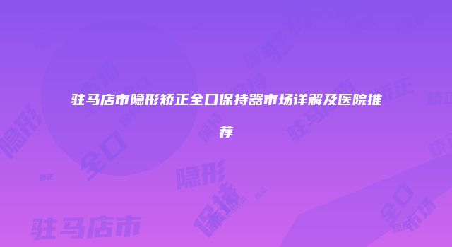 驻马店市隐形矫正全口保持器市场详解及医院推荐