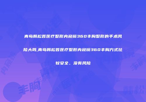 青岛韩松哲医疗整形内窥镜360丰胸整形的手术风险大吗,青岛韩松哲医疗整形内窥镜360丰胸方式比较安全、没有风险