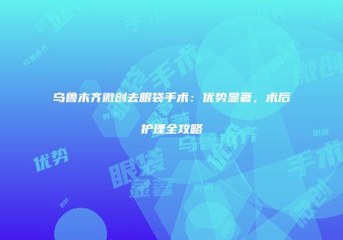 乌鲁木齐微创去眼袋手术：优势显著，术后护理全攻略