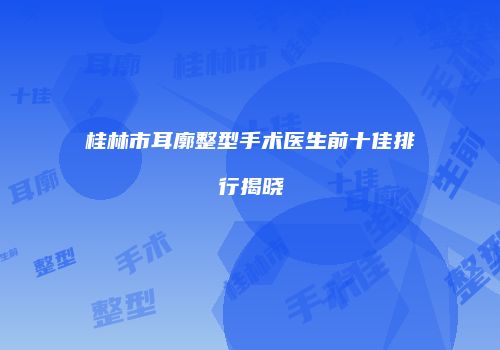 桂林市耳廓整型手术医生前十佳排行揭晓