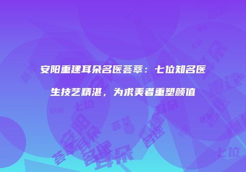 安阳重建耳朵名医荟萃：七位知名医生技艺精湛，为求美者重塑颜值