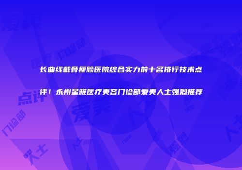 长曲线截骨瘦脸医院综合实力前十名排行技术点评！永州星雅医疗美容门诊部爱美人士强烈推荐