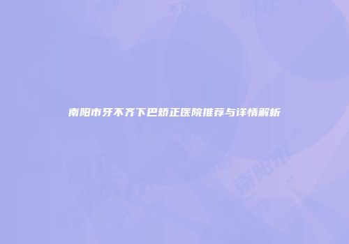 南阳市牙不齐下巴矫正医院推荐与详情解析