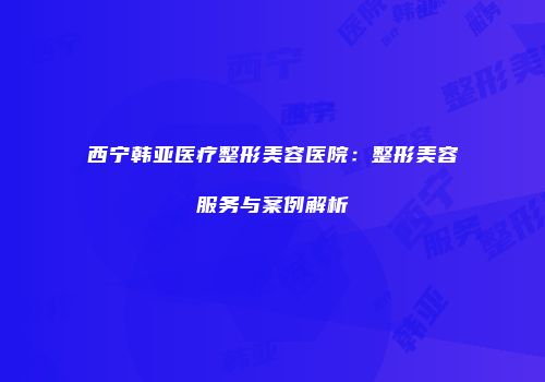 西宁韩亚医疗整形美容医院：整形美容服务与案例解析