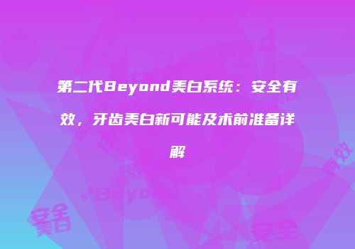 第二代Beyond美白系统：安全有效，牙齿美白新可能及术前准备详解