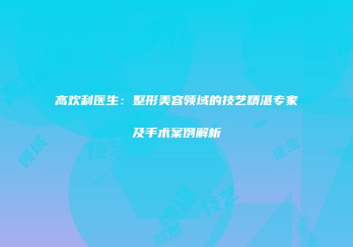 高欢利医生：整形美容领域的技艺精湛专家及手术案例解析