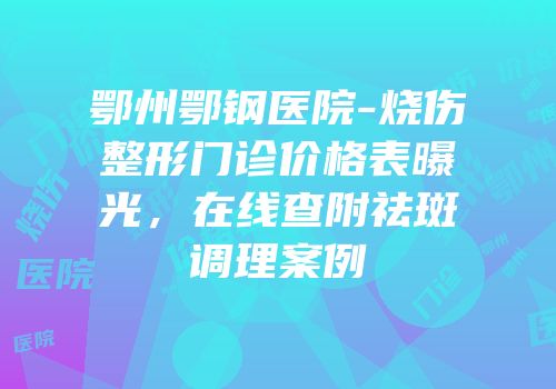 鄂州鄂钢医院-烧伤整形门诊价格表曝光，在线查附祛斑调理案例