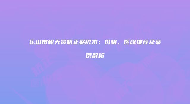 乐山市朝天鼻矫正整形术：价格、医院推荐及案例解析