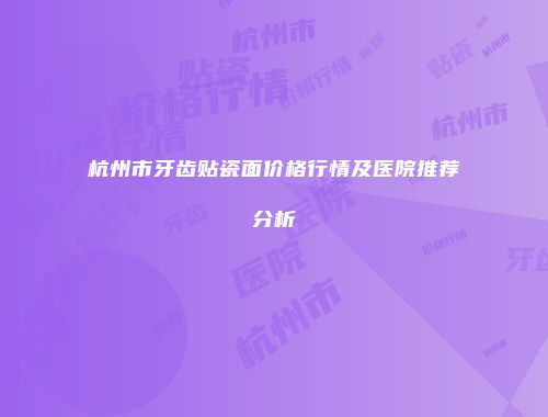 杭州市牙齿贴瓷面价格行情及医院推荐分析