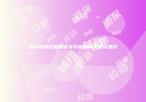 酒泉钴铬合金烤瓷牙价格构成与选择建议