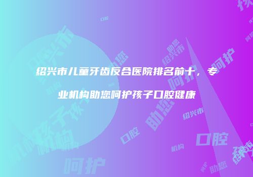 绍兴市儿童牙齿反合医院排名前十，专业机构助您呵护孩子口腔健康