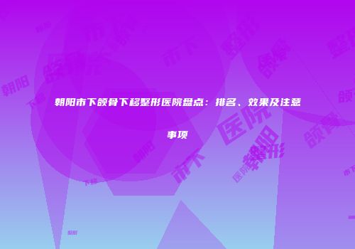 朝阳市下颌骨下移整形医院盘点：排名、效果及注意事项