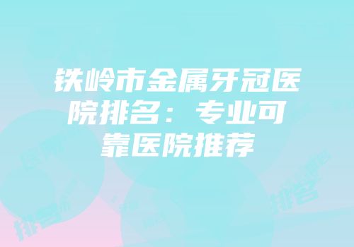 铁岭市金属牙冠医院排名：专业可靠医院推荐