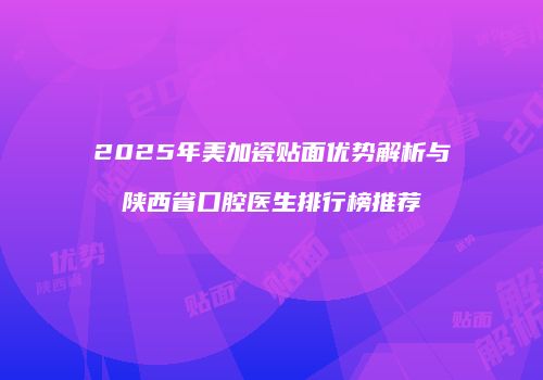 2025年美加瓷贴面优势解析与陕西省口腔医生排行榜推荐
