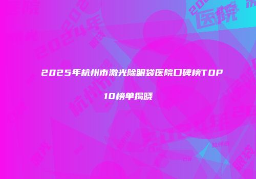 2025年杭州市激光除眼袋医院口碑榜TOP10榜单揭晓
