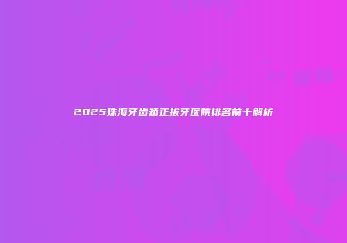 2025珠海牙齿矫正拔牙医院排名前十解析