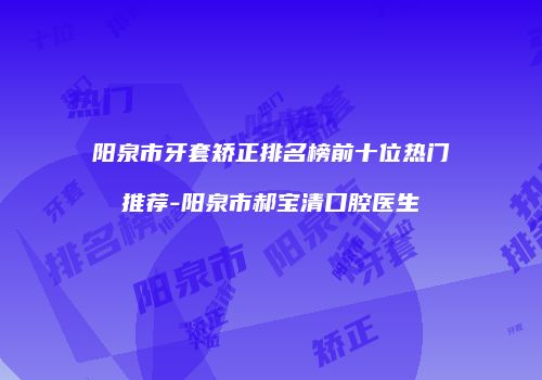 阳泉市牙套矫正排名榜前十位热门推荐-阳泉市郝宝清口腔医生